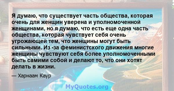 Я думаю, что существует часть общества, которая очень для женщин уверена и уполномоченной женщинами, но я думаю, что есть еще одна часть общества, которая чувствует себя очень угрожающей тем, что женщины могут быть