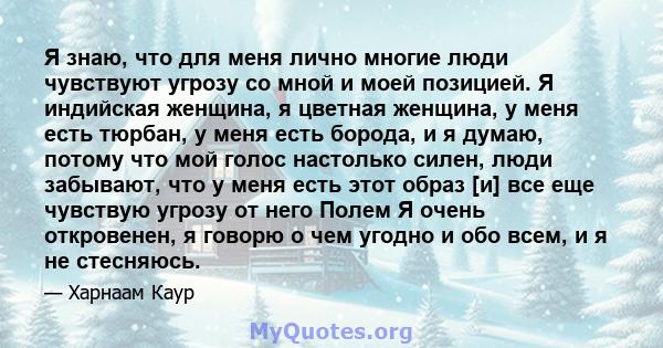 Я знаю, что для меня лично многие люди чувствуют угрозу со мной и моей позицией. Я индийская женщина, я цветная женщина, у меня есть тюрбан, у меня есть борода, и я думаю, потому что мой голос настолько силен, люди