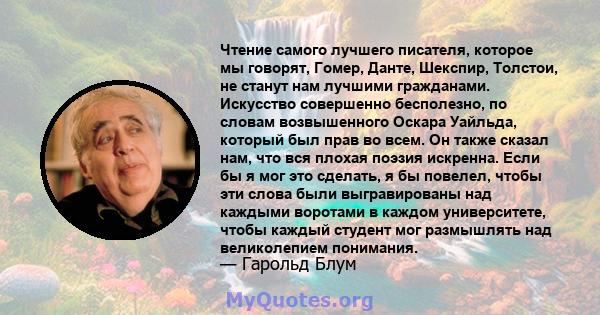 Чтение самого лучшего писателя, которое мы говорят, Гомер, Данте, Шекспир, Толстои, не станут нам лучшими гражданами. Искусство совершенно бесполезно, по словам возвышенного Оскара Уайльда, который был прав во всем. Он