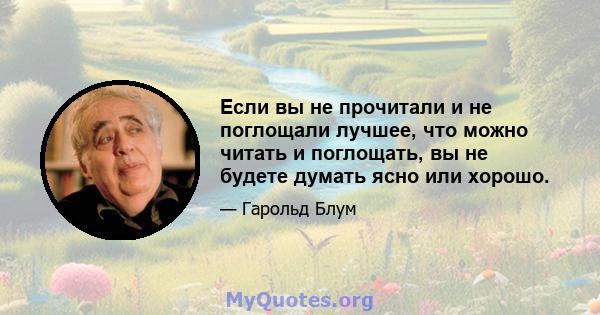 Если вы не прочитали и не поглощали лучшее, что можно читать и поглощать, вы не будете думать ясно или хорошо.