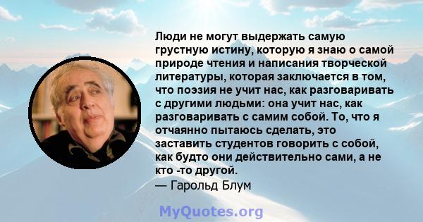 Люди не могут выдержать самую грустную истину, которую я знаю о самой природе чтения и написания творческой литературы, которая заключается в том, что поэзия не учит нас, как разговаривать с другими людьми: она учит