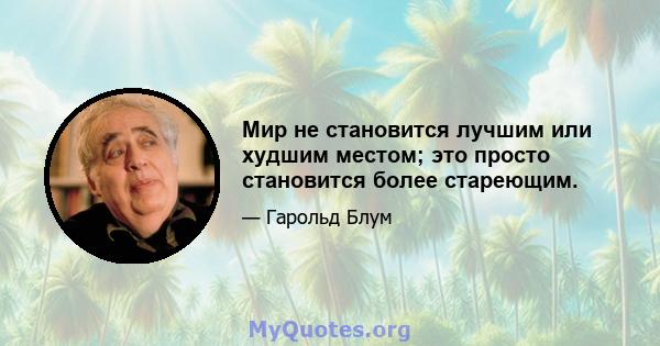 Мир не становится лучшим или худшим местом; это просто становится более стареющим.