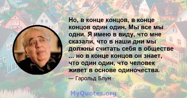 Но, в конце концов, в конце концов один один. Мы все мы одни. Я имею в виду, что мне сказали, что в наши дни мы должны считать себя в обществе ... но в конце концов он знает, что один один, что человек живет в основе