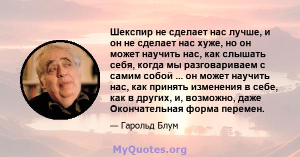 Шекспир не сделает нас лучше, и он не сделает нас хуже, но он может научить нас, как слышать себя, когда мы разговариваем с самим собой ... он может научить нас, как принять изменения в себе, как в других, и, возможно,