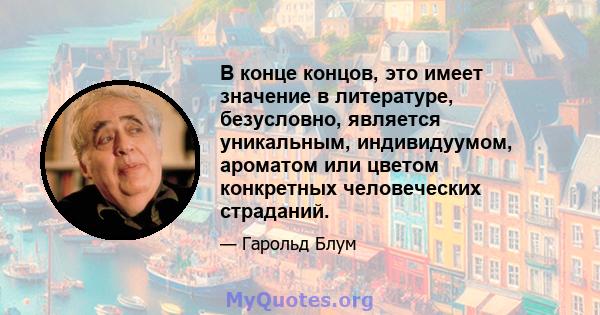 В конце концов, это имеет значение в литературе, безусловно, является уникальным, индивидуумом, ароматом или цветом конкретных человеческих страданий.