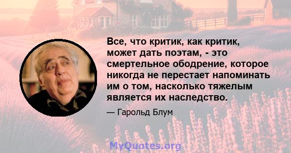 Все, что критик, как критик, может дать поэтам, - это смертельное ободрение, которое никогда не перестает напоминать им о том, насколько тяжелым является их наследство.