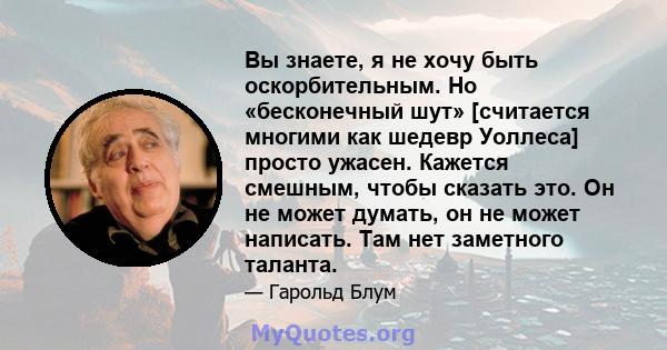 Вы знаете, я не хочу быть оскорбительным. Но «бесконечный шут» [считается многими как шедевр Уоллеса] просто ужасен. Кажется смешным, чтобы сказать это. Он не может думать, он не может написать. Там нет заметного