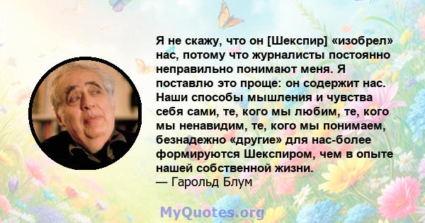 Я не скажу, что он [Шекспир] «изобрел» нас, потому что журналисты постоянно неправильно понимают меня. Я поставлю это проще: он содержит нас. Наши способы мышления и чувства себя сами, те, кого мы любим, те, кого мы