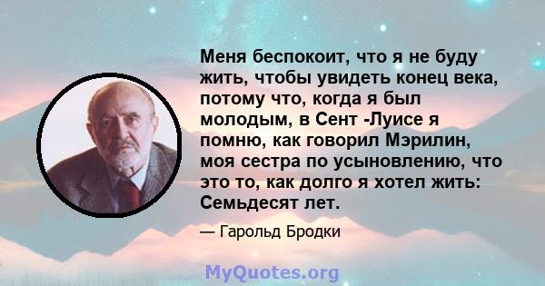 Меня беспокоит, что я не буду жить, чтобы увидеть конец века, потому что, когда я был молодым, в Сент -Луисе я помню, как говорил Мэрилин, моя сестра по усыновлению, что это то, как долго я хотел жить: Семьдесят лет.