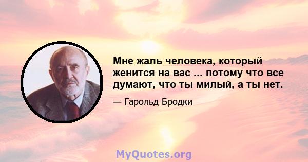 Мне жаль человека, который женится на вас ... потому что все думают, что ты милый, а ты нет.