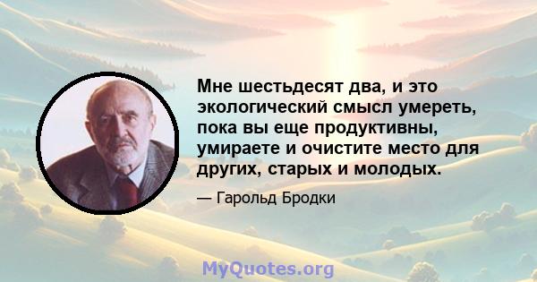 Мне шестьдесят два, и это экологический смысл умереть, пока вы еще продуктивны, умираете и очистите место для других, старых и молодых.