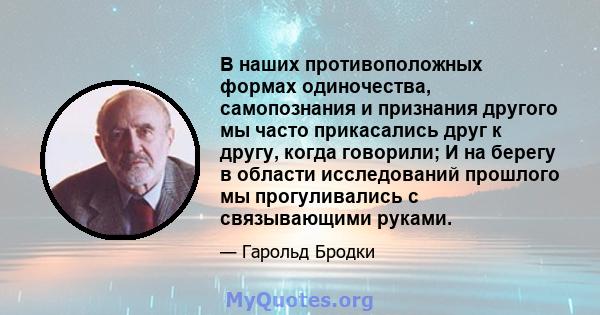 В наших противоположных формах одиночества, самопознания и признания другого мы часто прикасались друг к другу, когда говорили; И на берегу в области исследований прошлого мы прогуливались с связывающими руками.