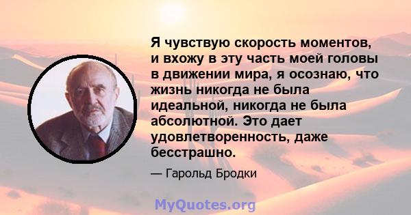 Я чувствую скорость моментов, и вхожу в эту часть моей головы в движении мира, я осознаю, что жизнь никогда не была идеальной, никогда не была абсолютной. Это дает удовлетворенность, даже бесстрашно.