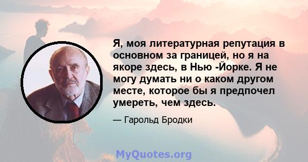 Я, моя литературная репутация в основном за границей, но я на якоре здесь, в Нью -Йорке. Я не могу думать ни о каком другом месте, которое бы я предпочел умереть, чем здесь.