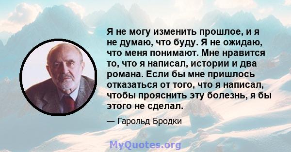 Я не могу изменить прошлое, и я не думаю, что буду. Я не ожидаю, что меня понимают. Мне нравится то, что я написал, истории и два романа. Если бы мне пришлось отказаться от того, что я написал, чтобы прояснить эту