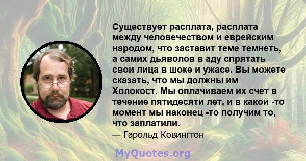 Существует расплата, расплата между человечеством и еврейским народом, что заставит теме темнеть, а самих дьяволов в аду спрятать свои лица в шоке и ужасе. Вы можете сказать, что мы должны им Холокост. Мы оплачиваем их