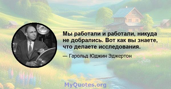 Мы работали и работали, никуда не добрались. Вот как вы знаете, что делаете исследования.