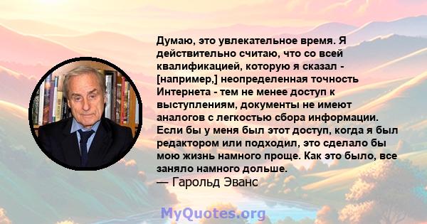 Думаю, это увлекательное время. Я действительно считаю, что со всей квалификацией, которую я сказал - [например,] неопределенная точность Интернета - тем не менее доступ к выступлениям, документы не имеют аналогов с