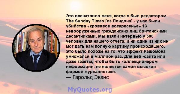 Это впечатлило меня, когда я был редактором The Sunday Times [из Лондона] - у нас были убийства «кровавое воскресенье» 13 невооруженных гражданских лиц британскими десантниками. Мы взяли интервью у 500 человек для