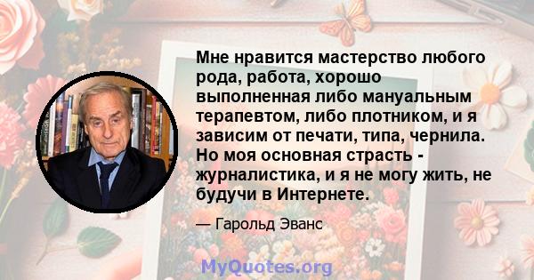 Мне нравится мастерство любого рода, работа, хорошо выполненная либо мануальным терапевтом, либо плотником, и я зависим от печати, типа, чернила. Но моя основная страсть - журналистика, и я не могу жить, не будучи в