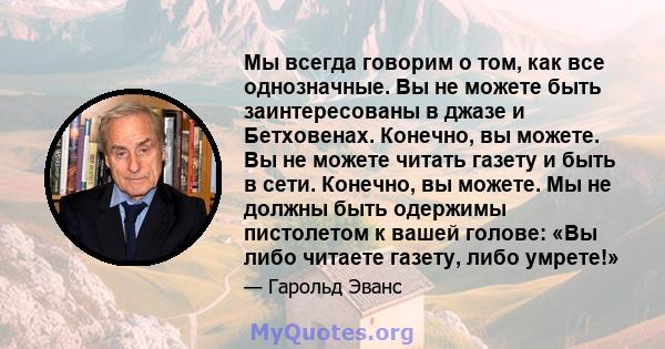 Мы всегда говорим о том, как все однозначные. Вы не можете быть заинтересованы в джазе и Бетховенах. Конечно, вы можете. Вы не можете читать газету и быть в сети. Конечно, вы можете. Мы не должны быть одержимы