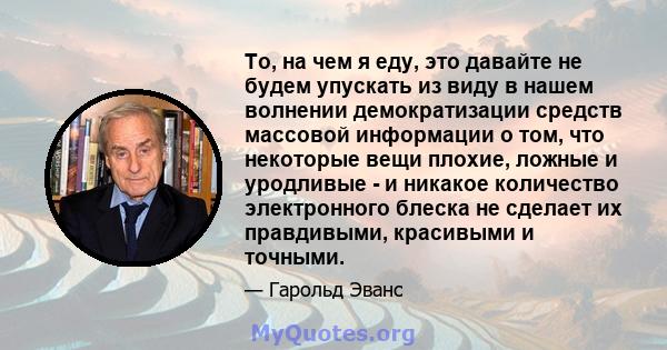 То, на чем я еду, это давайте не будем упускать из виду в нашем волнении демократизации средств массовой информации о том, что некоторые вещи плохие, ложные и уродливые - и никакое количество электронного блеска не