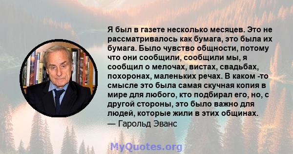 Я был в газете несколько месяцев. Это не рассматривалось как бумага, это была их бумага. Было чувство общности, потому что они сообщили, сообщили мы, я сообщил о мелочах, вистах, свадьбах, похоронах, маленьких речах. В