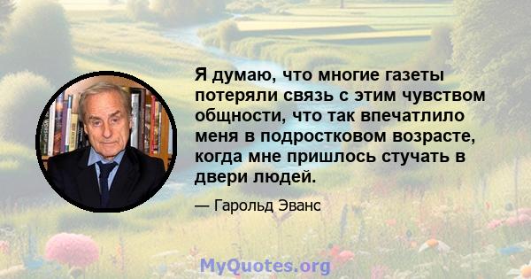 Я думаю, что многие газеты потеряли связь с этим чувством общности, что так впечатлило меня в подростковом возрасте, когда мне пришлось стучать в двери людей.