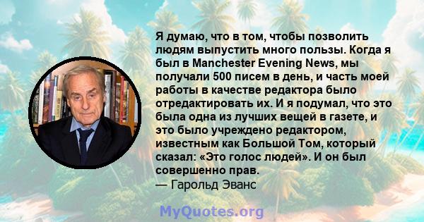 Я думаю, что в том, чтобы позволить людям выпустить много пользы. Когда я был в Manchester Evening News, мы получали 500 писем в день, и часть моей работы в качестве редактора было отредактировать их. И я подумал, что