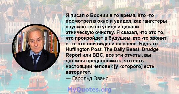 Я писал о Боснии в то время. Кто -то посмотрел в окно и увидел, как гангстеры спускаются по улице и делали этническую очистку. Я сказал, что это то, что произойдет в будущем, кто -то звонит в то, что они видели на