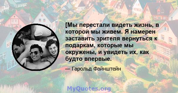 [Мы перестали видеть жизнь, в которой мы живем. Я намерен заставить зрителя вернуться к подаркам, которые мы окружены, и увидеть их, как будто впервые.