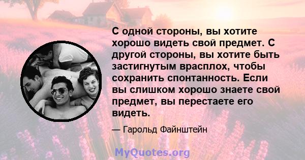 С одной стороны, вы хотите хорошо видеть свой предмет. С другой стороны, вы хотите быть застигнутым врасплох, чтобы сохранить спонтанность. Если вы слишком хорошо знаете свой предмет, вы перестаете его видеть.