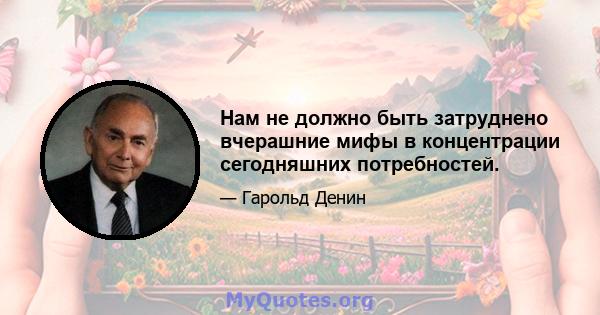 Нам не должно быть затруднено вчерашние мифы в концентрации сегодняшних потребностей.