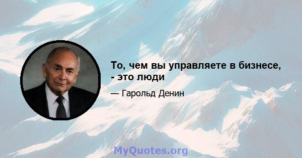 То, чем вы управляете в бизнесе, - это люди