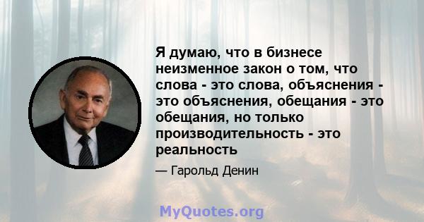 Я думаю, что в бизнесе неизменное закон о том, что слова - это слова, объяснения - это объяснения, обещания - это обещания, но только производительность - это реальность