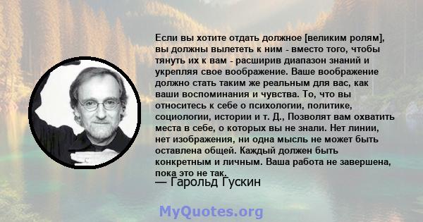 Если вы хотите отдать должное [великим ролям], вы должны вылететь к ним - вместо того, чтобы тянуть их к вам - расширив диапазон знаний и укрепляя свое воображение. Ваше воображение должно стать таким же реальным для