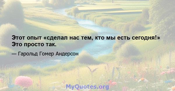 Этот опыт «сделал нас тем, кто мы есть сегодня!» Это просто так.