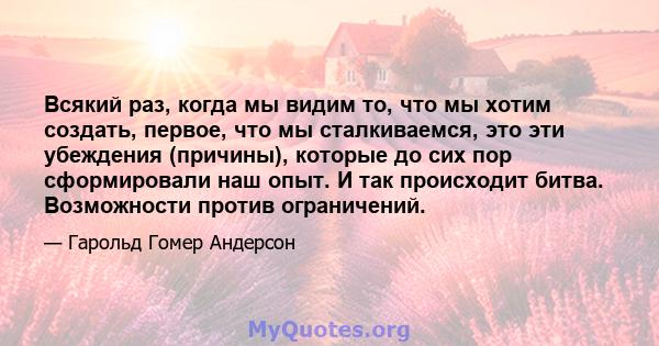 Всякий раз, когда мы видим то, что мы хотим создать, первое, что мы сталкиваемся, это эти убеждения (причины), которые до сих пор сформировали наш опыт. И так происходит битва. Возможности против ограничений.