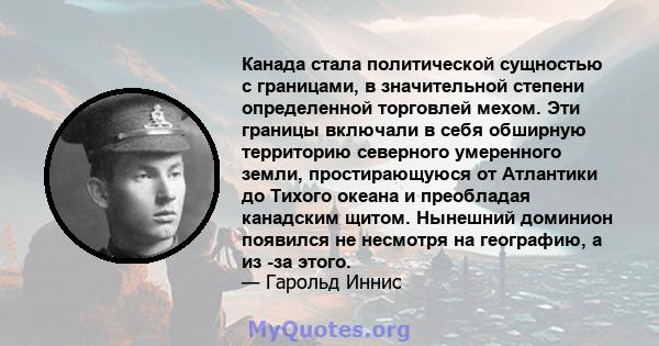 Канада стала политической сущностью с границами, в значительной степени определенной торговлей мехом. Эти границы включали в себя обширную территорию северного умеренного земли, простирающуюся от Атлантики до Тихого