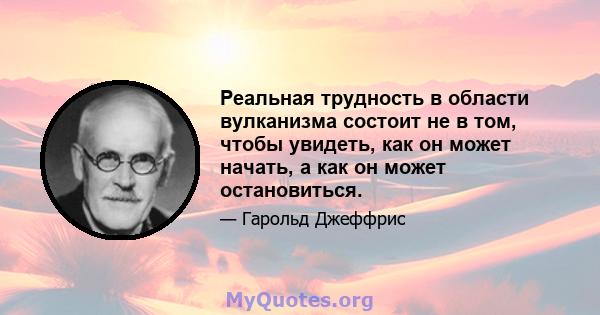 Реальная трудность в области вулканизма состоит не в том, чтобы увидеть, как он может начать, а как он может остановиться.