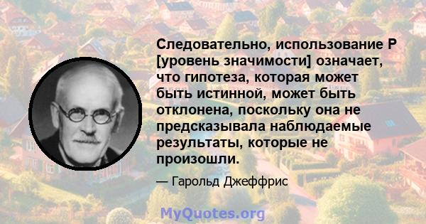 Следовательно, использование P [уровень значимости] означает, что гипотеза, которая может быть истинной, может быть отклонена, поскольку она не предсказывала наблюдаемые результаты, которые не произошли.