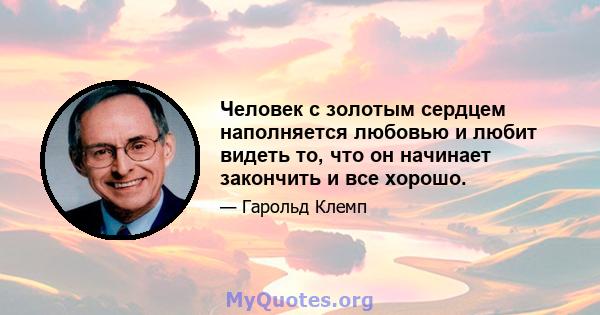 Человек с золотым сердцем наполняется любовью и любит видеть то, что он начинает закончить и все хорошо.