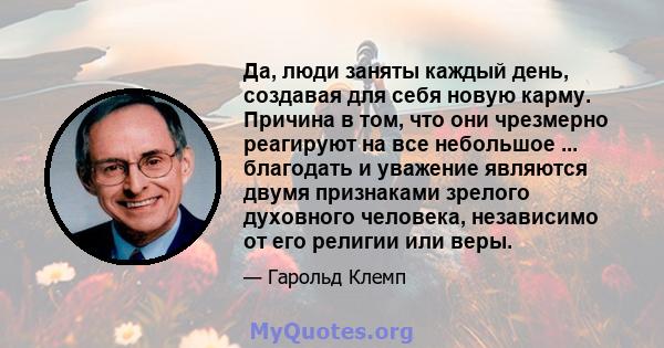 Да, люди заняты каждый день, создавая для себя новую карму. Причина в том, что они чрезмерно реагируют на все небольшое ... благодать и уважение являются двумя признаками зрелого духовного человека, независимо от его