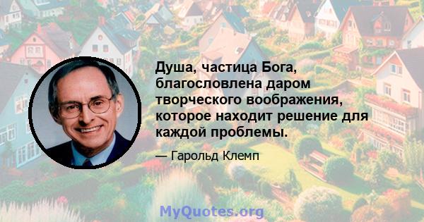 Душа, частица Бога, благословлена ​​даром творческого воображения, которое находит решение для каждой проблемы.