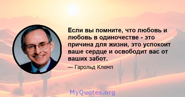 Если вы помните, что любовь и любовь в одиночестве - это причина для жизни, это успокоит ваше сердце и освободит вас от ваших забот.