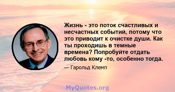 Жизнь - это поток счастливых и несчастных событий, потому что это приводит к очистке души. Как ты проходишь в темные времена? Попробуйте отдать любовь кому -то, особенно тогда.