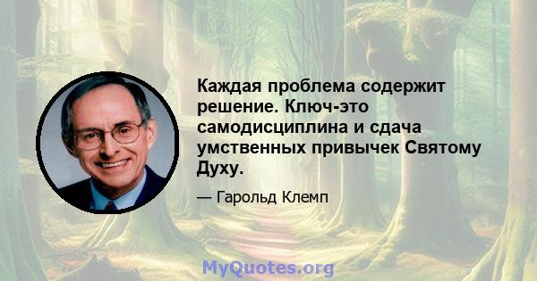 Каждая проблема содержит решение. Ключ-это самодисциплина и сдача умственных привычек Святому Духу.