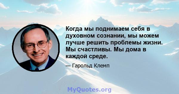 Когда мы поднимаем себя в духовном сознании, мы можем лучше решить проблемы жизни. Мы счастливы. Мы дома в каждой среде.