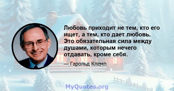 Любовь приходит не тем, кто его ищет, а тем, кто дает любовь. Это обязательная сила между душами, которым нечего отдавать, кроме себя.