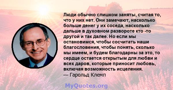 Люди обычно слишком заняты, считая то, что у них нет. Они замечают, насколько больше денег у их соседа, насколько дальше в духовном развороте кто -то другой и так далее. Но если мы остановимся, чтобы сосчитать наши